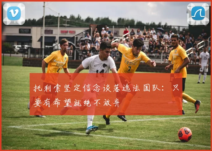托利索坚定信念谈落选法国队：只要有希望就绝不放弃