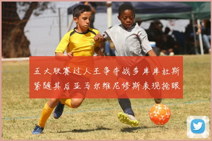 五大联赛过人王争夺战多库库杜斯紧随其后亚马尔维尼修斯表现抢眼