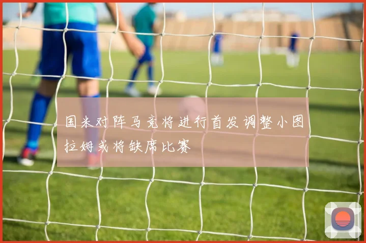 国米对阵马竞将进行首发调整小图拉姆或将缺席比赛