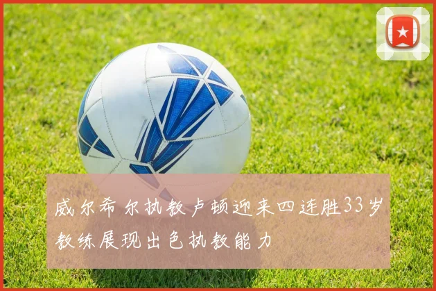 威尔希尔执教卢顿迎来四连胜33岁教练展现出色执教能力