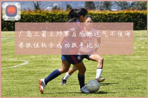 广岛三箭主帅赛后感慨运气不佳海港抓住机会成功扳平比分