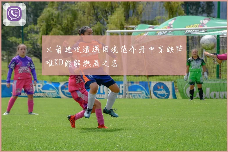 火箭进攻遭遇困境范乔丹申京缺阵唯KD能解燃眉之急