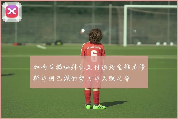 加西亚揭秘拜仁支付违约金维尼修斯与姆巴佩的努力与天赋之争