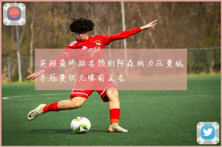 英超最终排名预测阿森纳力压曼城夺冠曼联无缘前五名