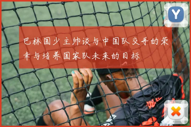 巴林国少主帅谈与中国队交手的荣幸与培养国家队未来的目标