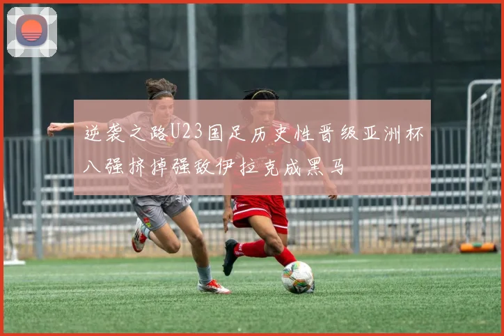 逆袭之路U23国足历史性晋级亚洲杯八强挤掉强敌伊拉克成黑马