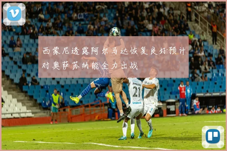 西蒙尼透露阿尔马达恢复良好预计对奥萨苏纳能全力出战