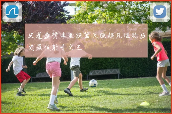 皮蓬盛赞库里投篮天赋超凡堪称历史最佳射手之王
