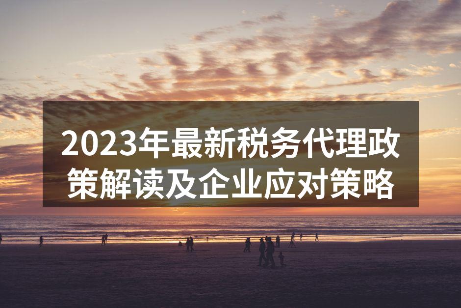 2023年最新税务代理政策解读及企业应对策略